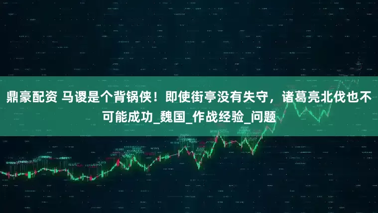 鼎豪配资 马谡是个背锅侠！即使街亭没有失守，诸葛亮北伐也不可能成功_魏国_作战经验_问题