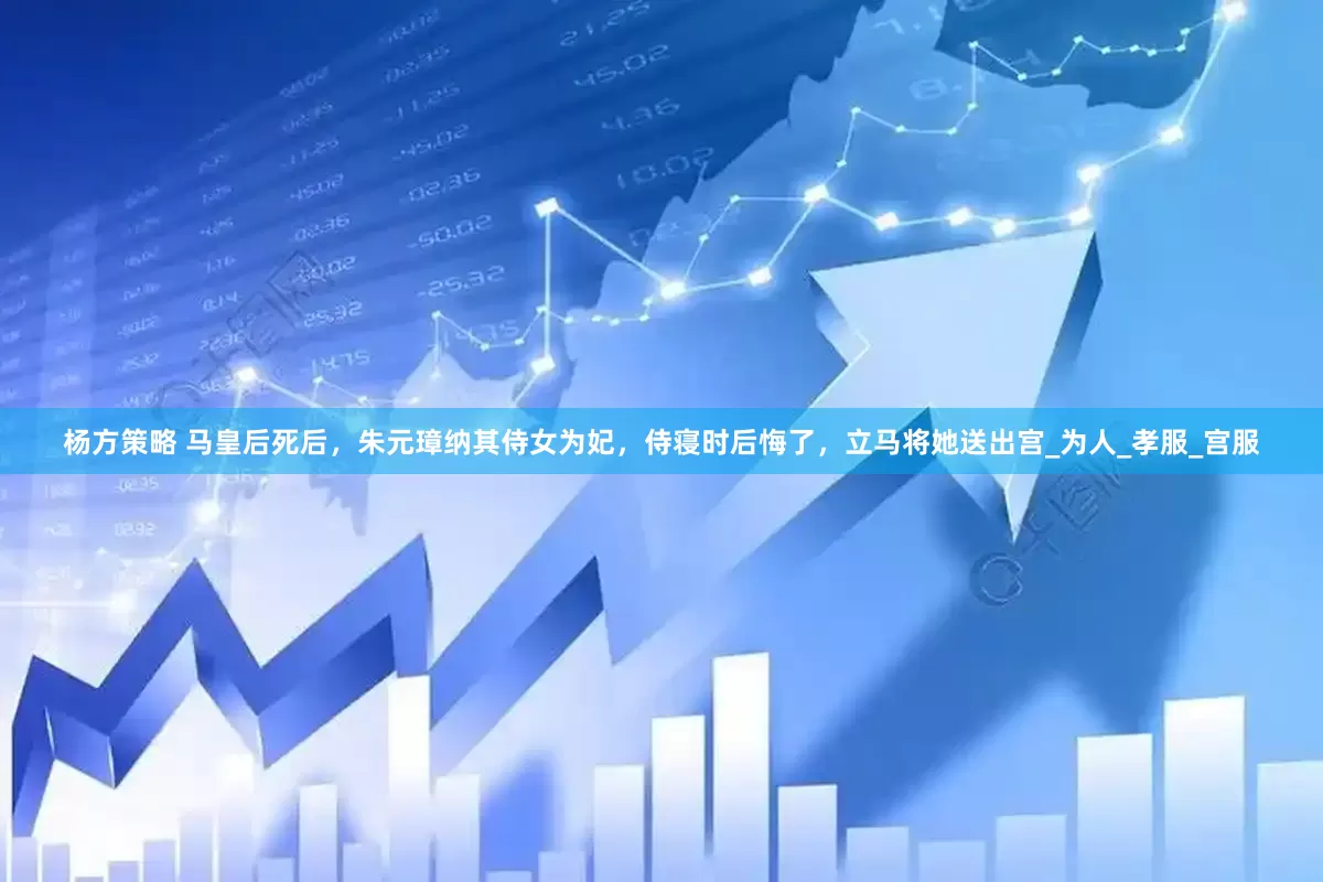 杨方策略 马皇后死后，朱元璋纳其侍女为妃，侍寝时后悔了，立马将她送出宫_为人_孝服_宫服