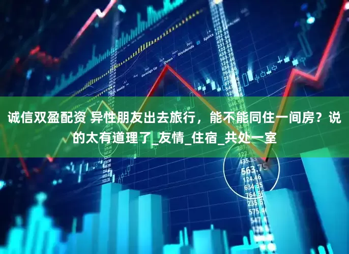 诚信双盈配资 异性朋友出去旅行，能不能同住一间房？说的太有道理了_友情_住宿_共处一室