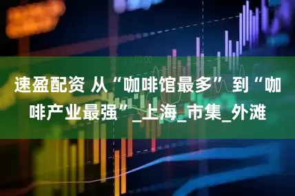速盈配资 从“咖啡馆最多” 到“咖啡产业最强”_上海_市集_外滩