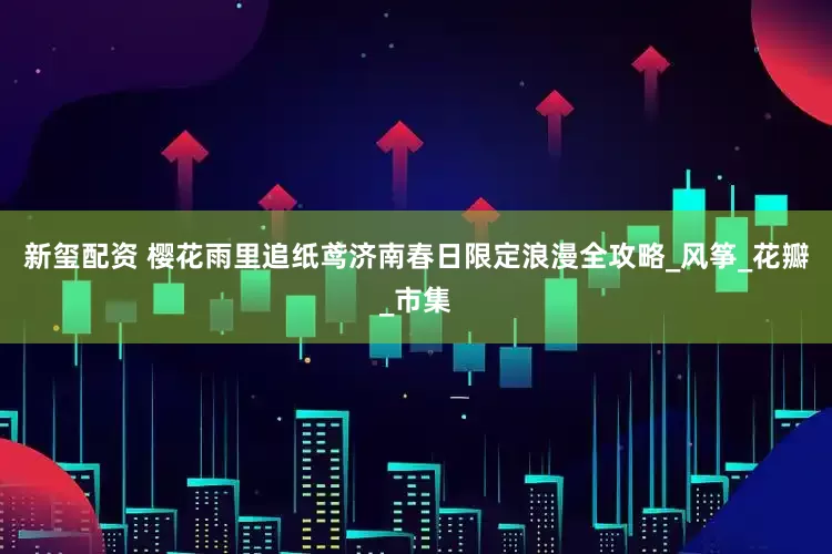 新玺配资 樱花雨里追纸鸢济南春日限定浪漫全攻略_风筝_花瓣_市集