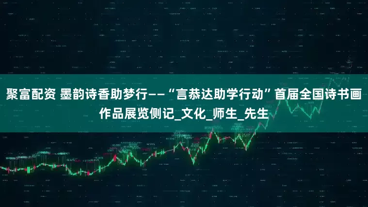 聚富配资 墨韵诗香助梦行——“言恭达助学行动”首届全国诗书画作品展览侧记_文化_师生_先生