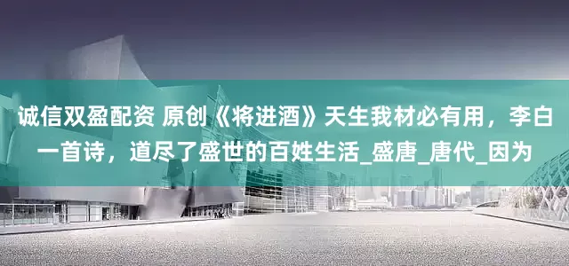 诚信双盈配资 原创《将进酒》天生我材必有用，李白一首诗，道尽了盛世的百姓生活_盛唐_唐代_因为