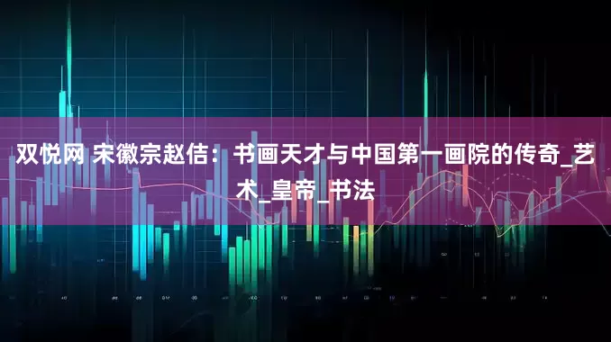 双悦网 宋徽宗赵佶：书画天才与中国第一画院的传奇_艺术_皇帝_书法