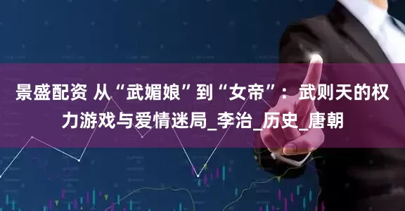 景盛配资 从“武媚娘”到“女帝”：武则天的权力游戏与爱情迷局_李治_历史_唐朝