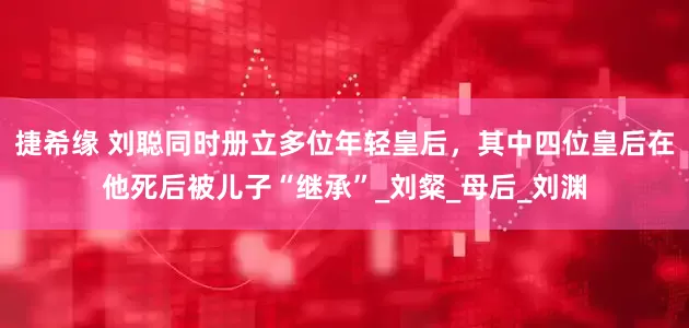捷希缘 刘聪同时册立多位年轻皇后，其中四位皇后在他死后被儿子“继承”_刘粲_母后_刘渊