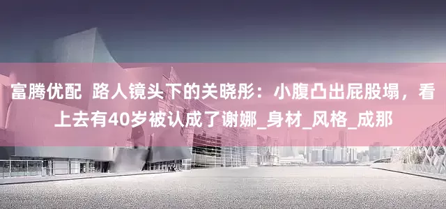 富腾优配  路人镜头下的关晓彤：小腹凸出屁股塌，看上去有40岁被认成了谢娜_身材_风格_成那