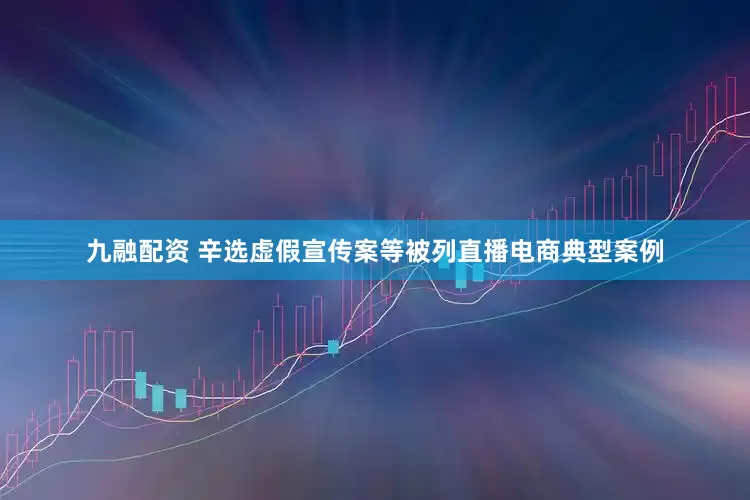 九融配资 辛选虚假宣传案等被列直播电商典型案例