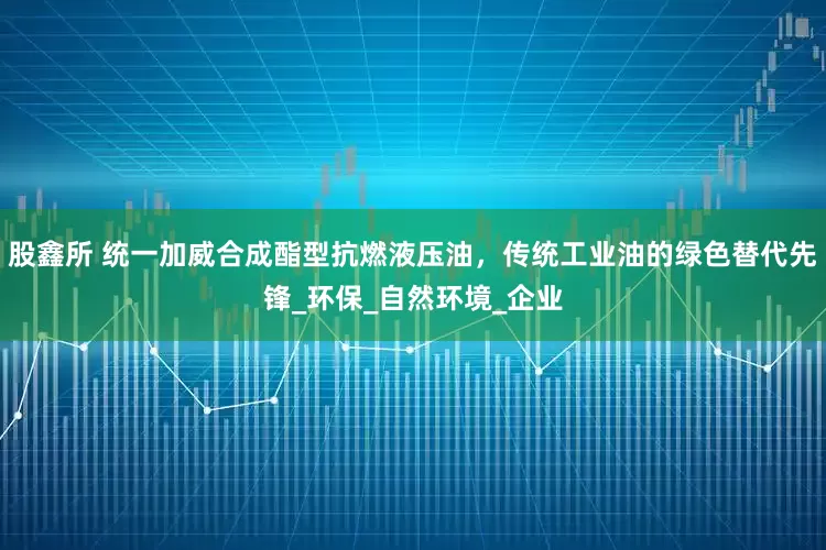 股鑫所 统一加威合成酯型抗燃液压油，传统工业油的绿色替代先锋_环保_自然环境_企业