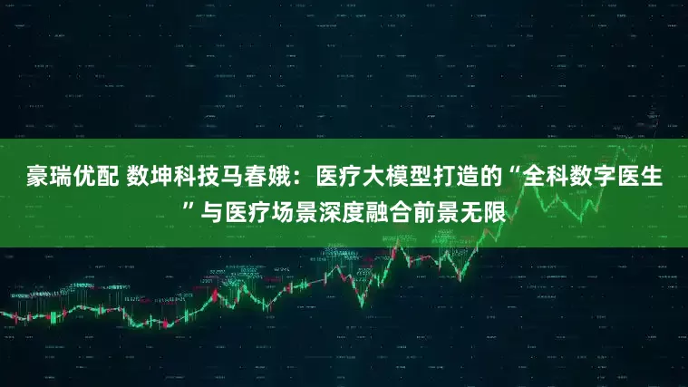豪瑞优配 数坤科技马春娥：医疗大模型打造的“全科数字医生”与医疗场景深度融合前景无限