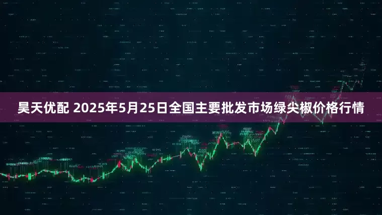 昊天优配 2025年5月25日全国主要批发市场绿尖椒价格行情