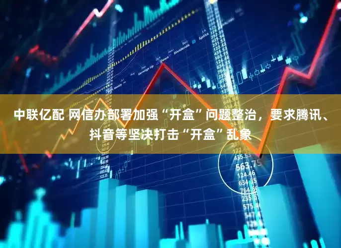 中联亿配 网信办部署加强“开盒”问题整治，要求腾讯、抖音等坚决打击“开盒”乱象