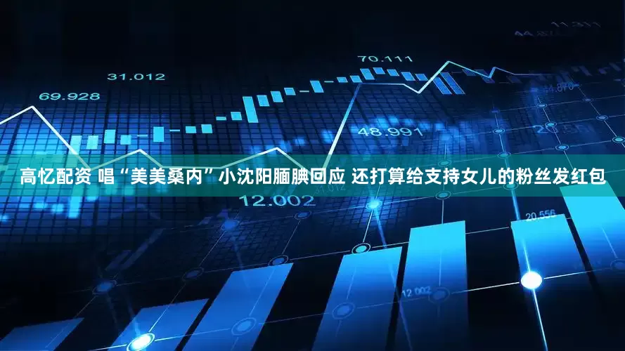高忆配资 唱“美美桑内”小沈阳腼腆回应 还打算给支持女儿的粉丝发红包