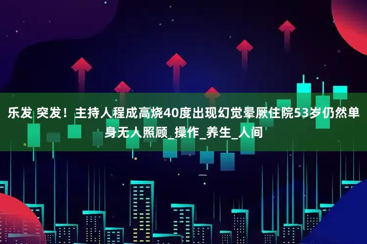 乐发 突发！主持人程成高烧40度出现幻觉晕厥住院53岁仍然单身无人照顾_操作_养生_人间