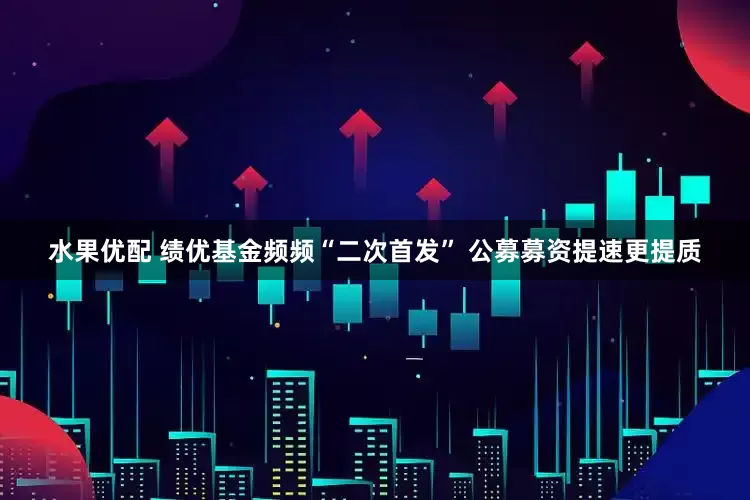 水果优配 绩优基金频频“二次首发” 公募募资提速更提质