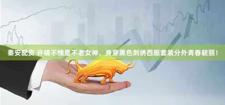 秦安配资 许晴不愧是不老女神，身穿黑色刺绣西服套装分外青春靓丽！