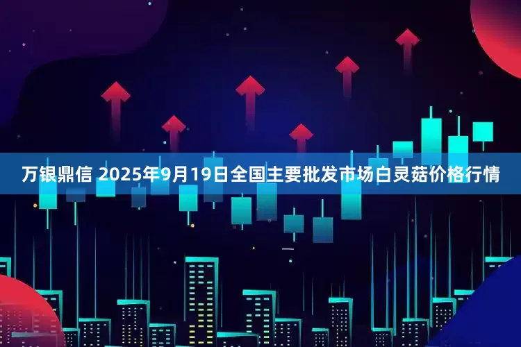 万银鼎信 2025年9月19日全国主要批发市场白灵菇价格行情