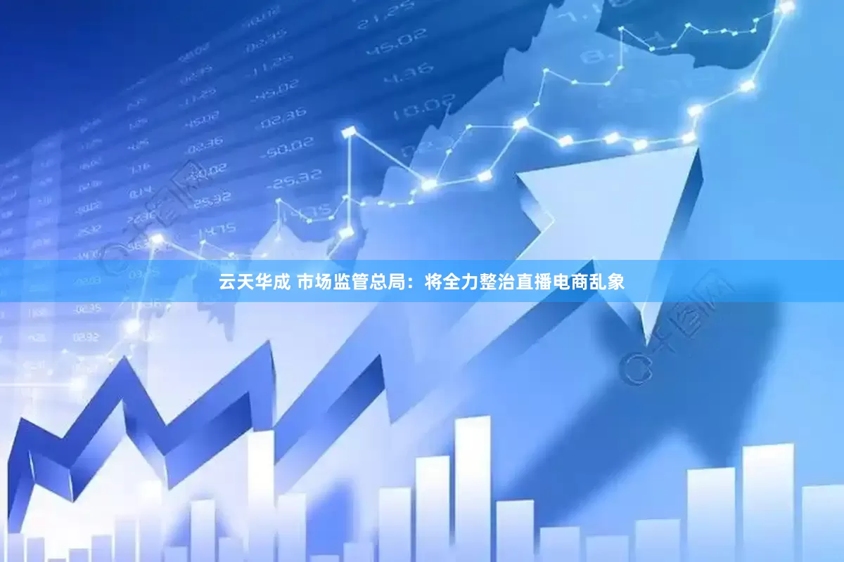 云天华成 市场监管总局：将全力整治直播电商乱象