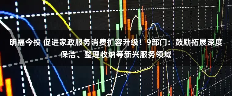 明福今投 促进家政服务消费扩容升级！9部门：鼓励拓展深度保洁、整理收纳等新兴服务领域