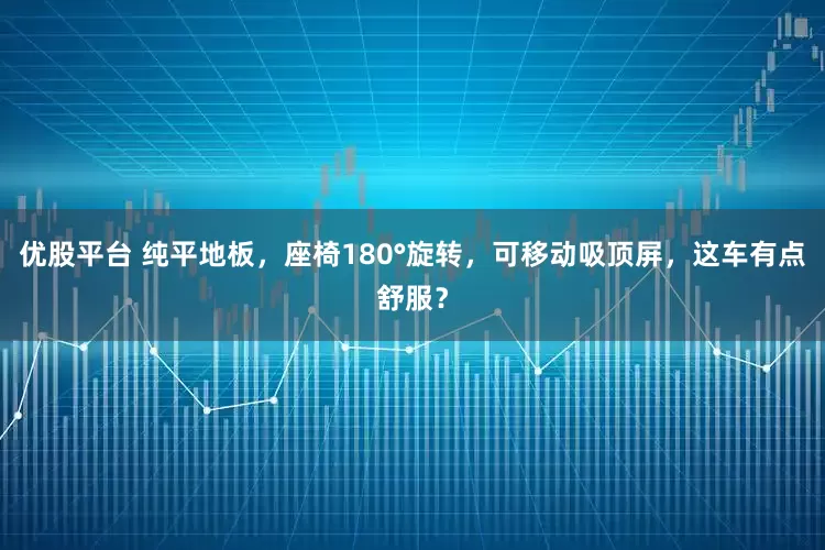 优股平台 纯平地板，座椅180°旋转，可移动吸顶屏，这车有点舒服？