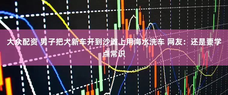 大众配资 男子把大新车开到沙滩上用海水洗车 网友：还是要学点常识